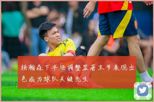 杨瀚森下半场调整显著末节表现出色成为球队关键先生
