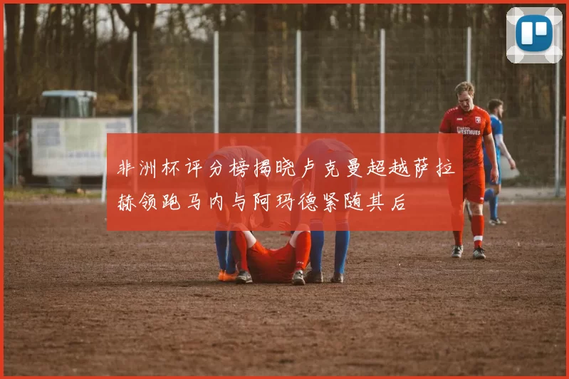 非洲杯评分榜揭晓卢克曼超越萨拉赫领跑马内与阿玛德紧随其后