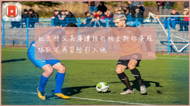 杜兰特交易屡遭挫折帕金斯称争冠球队不再冒险引入他