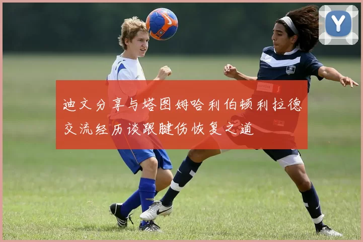 迪文分享与塔图姆哈利伯顿利拉德交流经历谈跟腱伤恢复之道