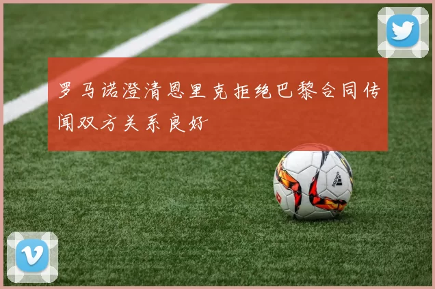 罗马诺澄清恩里克拒绝巴黎合同传闻双方关系良好