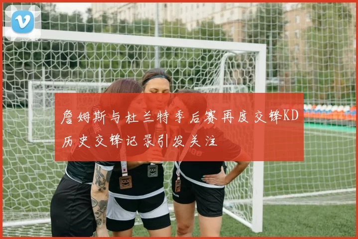 詹姆斯与杜兰特季后赛再度交锋KD历史交锋记录引发关注