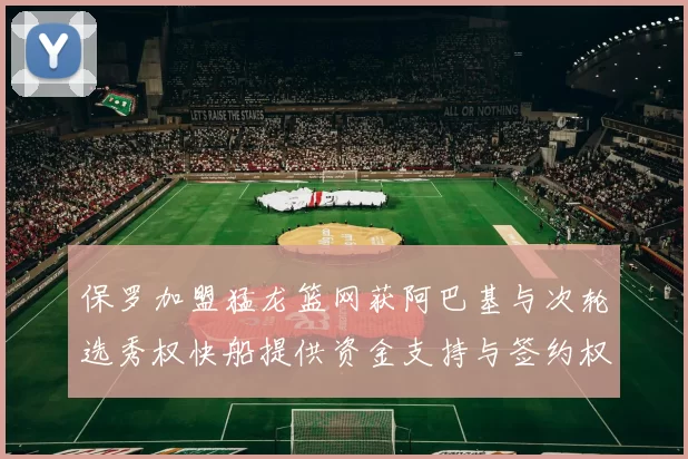 保罗加盟猛龙篮网获阿巴基与次轮选秀权快船提供资金支持与签约权