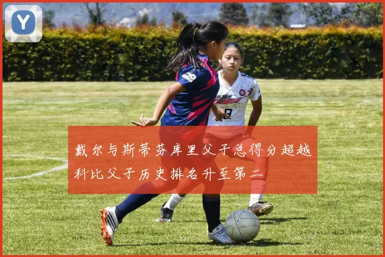 戴尔与斯蒂芬库里父子总得分超越科比父子历史排名升至第二