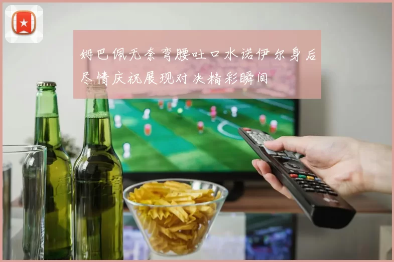 姆巴佩无奈弯腰吐口水诺伊尔身后尽情庆祝展现对决精彩瞬间