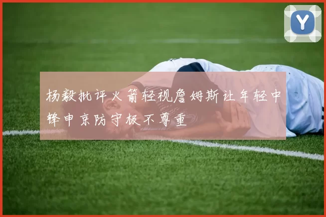 杨毅批评火箭轻视詹姆斯让年轻中锋申京防守极不尊重