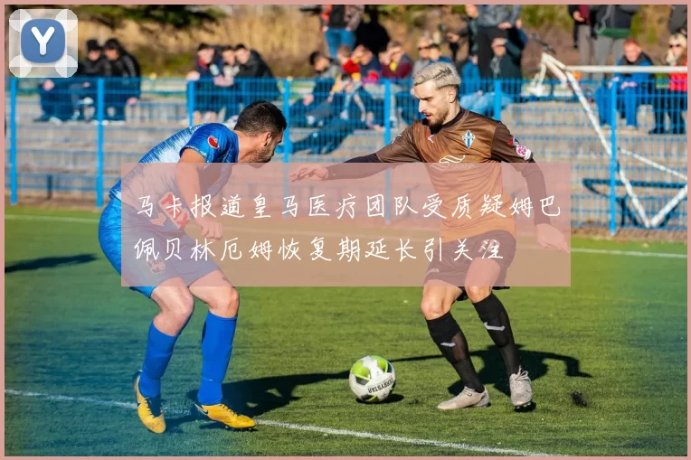 马卡报道皇马医疗团队受质疑姆巴佩贝林厄姆恢复期延长引关注