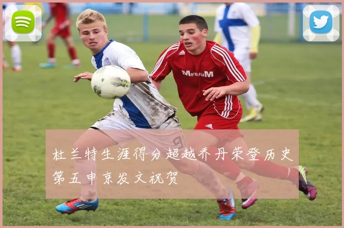杜兰特生涯得分超越乔丹荣登历史第五申京发文祝贺