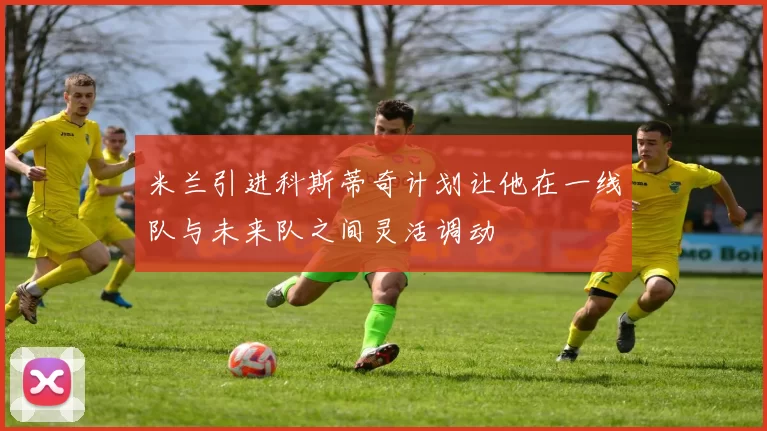米兰引进科斯蒂奇计划让他在一线队与未来队之间灵活调动