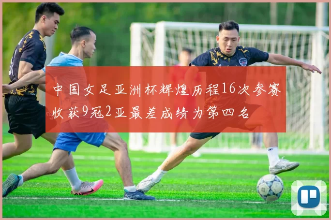 中国女足亚洲杯辉煌历程16次参赛收获9冠2亚最差成绩为第四名