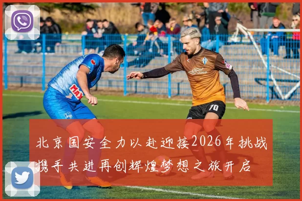 北京国安全力以赴迎接2026年挑战携手共进再创辉煌梦想之旅开启