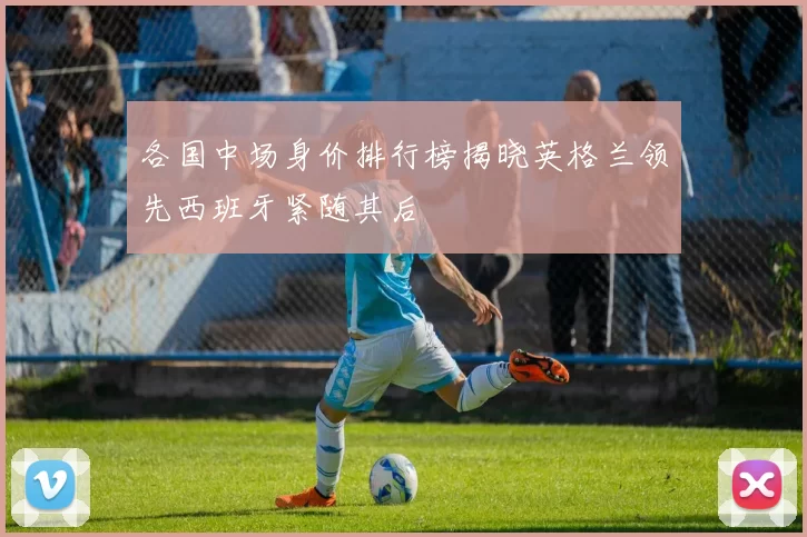 各国中场身价排行榜揭晓英格兰领先西班牙紧随其后