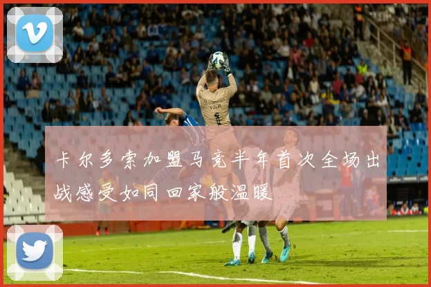 卡尔多索加盟马竞半年首次全场出战感受如同回家般温暖