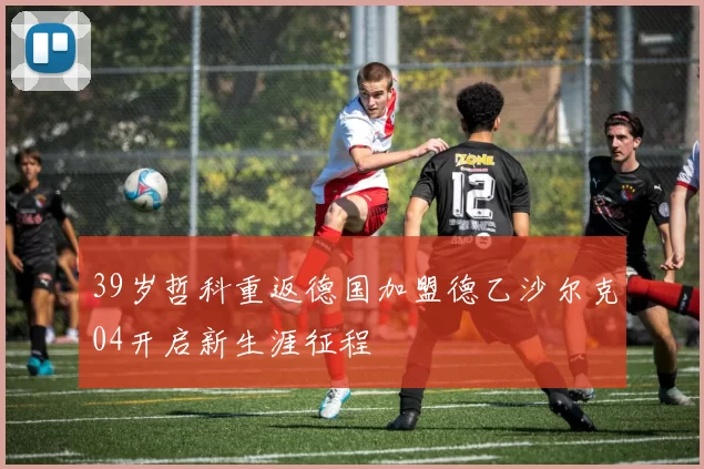 39岁哲科重返德国加盟德乙沙尔克04开启新生涯征程