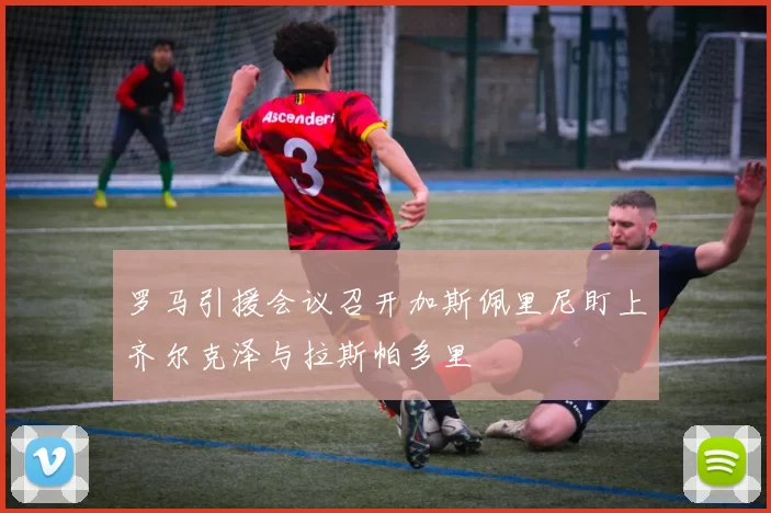 罗马引援会议召开加斯佩里尼盯上齐尔克泽与拉斯帕多里