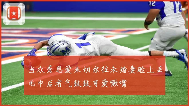 当众秀恩爱米切尔往未婚妻脸上丢毛巾后者气鼓鼓可爱噘嘴