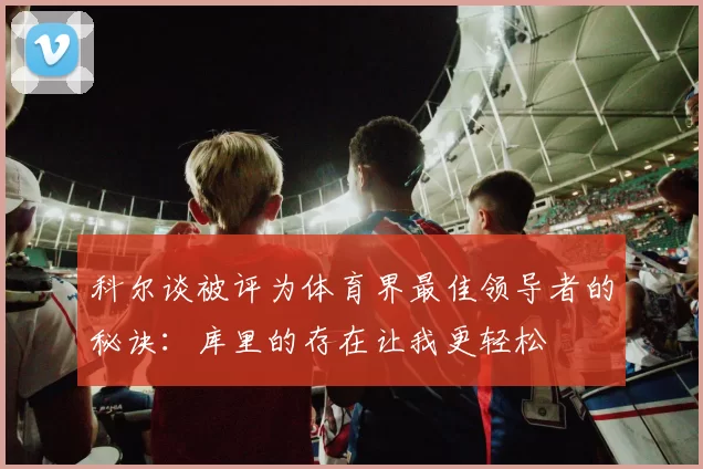 科尔谈被评为体育界最佳领导者的秘诀：库里的存在让我更轻松