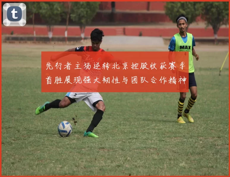 先行者主场逆转北京控股收获赛季首胜展现强大韧性与团队合作精神
