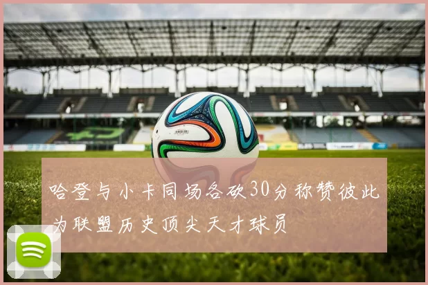 哈登与小卡同场各砍30分称赞彼此为联盟历史顶尖天才球员