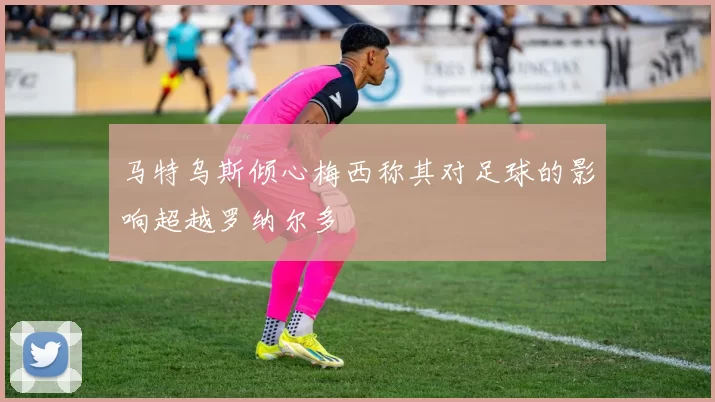 马特乌斯倾心梅西称其对足球的影响超越罗纳尔多