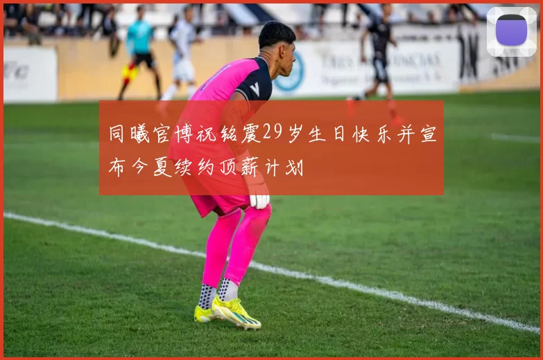 同曦官博祝铭震29岁生日快乐并宣布今夏续约顶薪计划